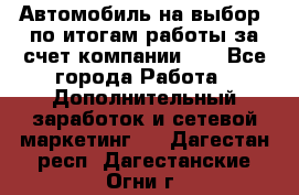 Автомобиль на выбор -по итогам работы за счет компании!!! - Все города Работа » Дополнительный заработок и сетевой маркетинг   . Дагестан респ.,Дагестанские Огни г.